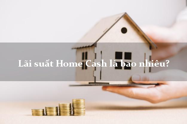 Lãi suất Home Cash là bao nhiêu?