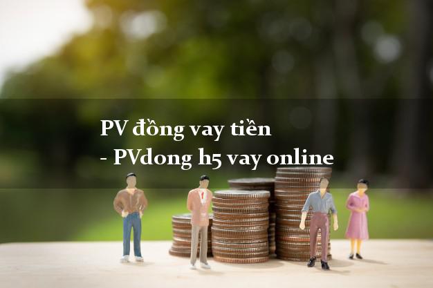 PV đồng vay tiền - PVdong h5 vay online chấp nhận nợ xấu